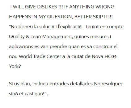 I WILL GIVE DISLIKES !!! IF ANYTHING WRONG
HAPPENS IN MY QUESTION, BETTER SKIP IT!!!
"No doneu la solució i l'explicació. Tenint en compte
Quality & Lean Management, quines mesures i
aplicacions es van prendre quan es va construir el
nou World Trade Center a la ciutat de Nova HC04
York?
Si us plau, incloeu entrades detallades No resolgueu
sinó et castigaré".