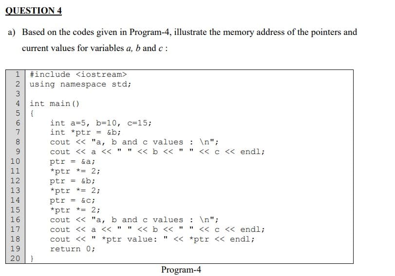 QUESTION 4
a) Based on the codes given in Program-4, illustrate the memory address of the pointers and
current values for variables a, b and c:
1 #include <iostream>
2 using namespace std;
768LOSWNHOLOGA WN
N
3
4
5
9
10
11
12
13
14
15
16
17
18
19
20
int main()
{
}
int a=5, b=10, c=15;
int *ptr
&b;
cout << "a, b and c values : \n";
cout << a << " " << b << " " << c << endl;
ptr = &a;
*ptr *= 2;
ptr = &b;
*ptr *= 2;
ptr = &C;
*ptr *= 2;
cout << "a, b and c values : \n";
cout << a <<
11
" << b <<
cout << *ptr value: " <<
return 0;
=
"1
<< c << endl;
*ptr << endl;
Program-4