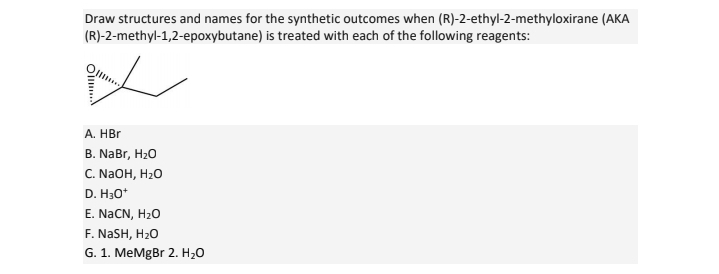 Draw structures and names for the synthetic outcomes when (R)-2-ethyl-2-methyloxirane (AKA
(R)-2-methyl-1,2-epoxybutane) is treated with each of the following reagents:
Ol...
A. HBr
B. NaBr, H2O
C. NaOH, H₂O
D. H3O+
E. NaCN, H2₂O
F. NaSH, H₂O
G. 1. MeMgBr 2. H₂O