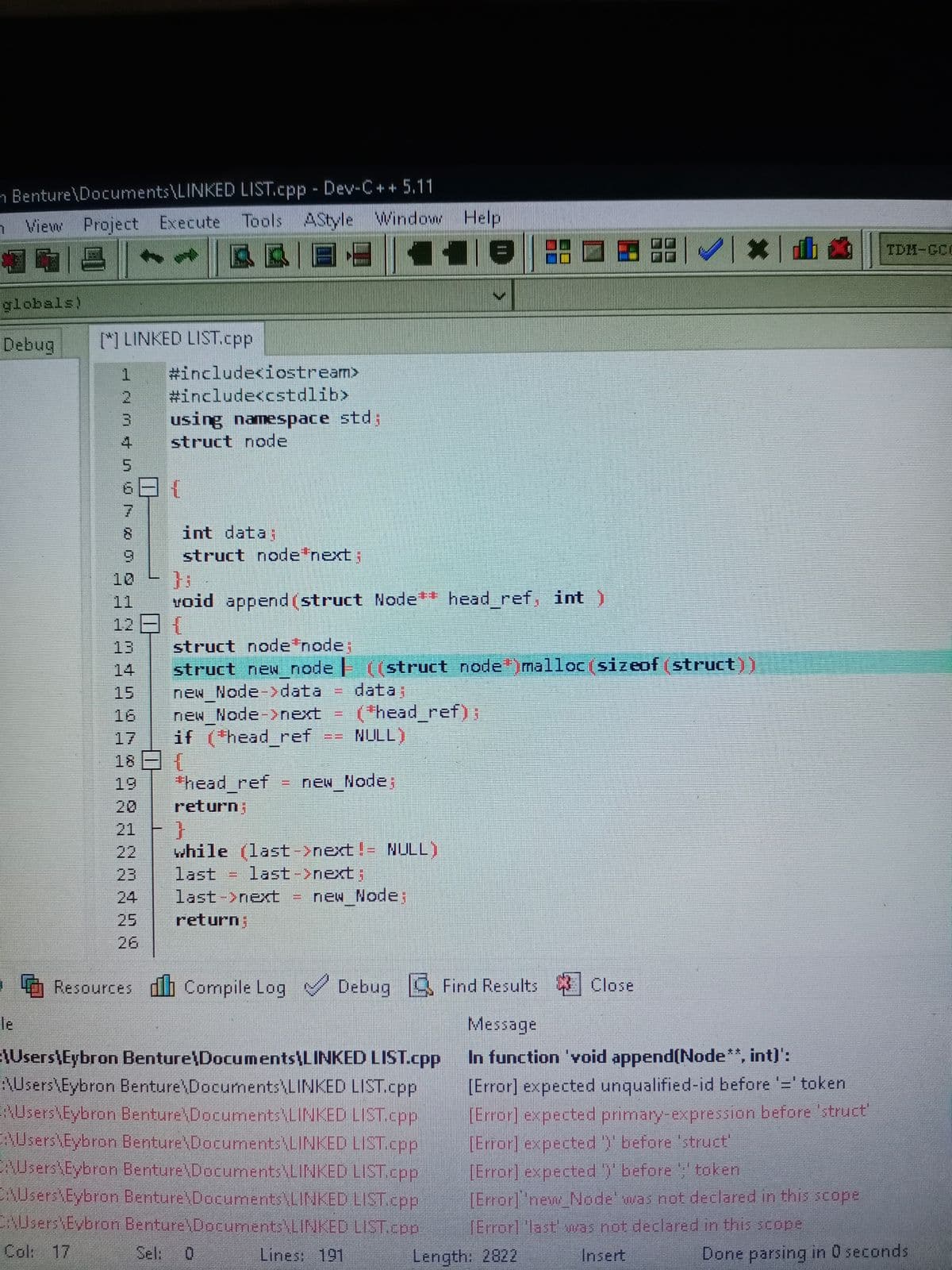 n Benture\Documents\LINKED LIST.cpp - Dev-C++ 5.11
n View Project Execute Tools AStyle Window Help
| @品□国器一《一级x一卧画
TDH-GCI
西國一回
1.
globals)
Debug
[*) LINKED LIST.Ccpp
#include<iostream>
#include<cstdlib>
using namespace std;
struct node
5.
8.
int data;
6.
struct node'next;
10
11
void append(struct Node+ head_ref, int )
12
struct node node;
struct new node | ((struct node )malloc(sizeof (struct))
new Node data
new Node-next
if (head_ref
13
14
data;
( *head_ref);
NULL)
15
16
17
18日1
19
thead ref
new Node
%3D
20
return;
21
while (last->next!- NULL)
last->next;
new Node;
22
23
last
24
last->next
25
return;
26
O Resources db Compile Log Debug B Find Results Close
le
Message
In function 'void append(Node**, int)':
\Users\Eybron Benture\Documents\LINKED LIST.cpp
AUsers\Eybron Benture\Documents\LINKED LIST.cpp
RUsers\Eybron Benture\Documents LINKED LIST.cpp
AUsers\Eybron Benture\Documents\LINKED LIST.cpp
AUsers\Eybron Benture\Documents\LINKED LIST.cpp
AUsers Eybron Benture\Documents\LINKED LIST.cpp
CNUsers Eybron Benture Documents LINKED LIST.cop
[Error] expected unqualified-id before '=' token
TError] expected primary-expression before 'struct"
[Error] expected) before 'struct'
[Error] expected ) before , token
[Error]"new Node' was not declared in this scope
(Error]"last was not declared in this scope
Colk 17
Sel:
Lines: 191
Length: 2822
Insert
Done parsing in 0 seconds
