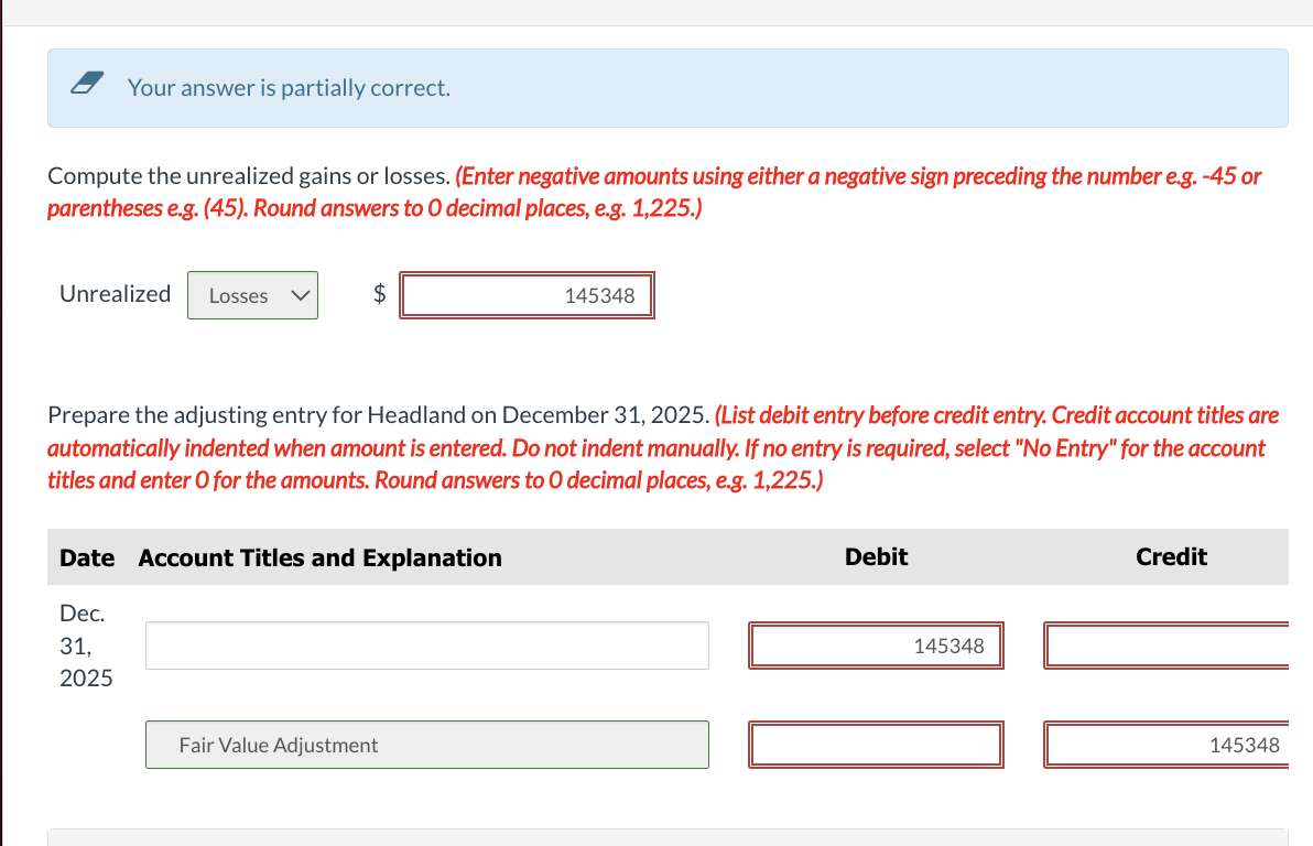 Your answer is partially correct.
Compute the unrealized gains or losses. (Enter negative amounts using either a negative sign preceding the number e.g. -45 or
parentheses e.g. (45). Round answers to 0 decimal places, e.g. 1,225.)
Unrealized Losses
$
Dec.
31,
2025
Prepare the adjusting entry for Headland on December 31, 2025. (List debit entry before credit entry. Credit account titles are
automatically indented when amount is entered. Do not indent manually. If no entry is required, select "No Entry" for the account
titles and enter O for the amounts. Round answers to O decimal places, e.g. 1,225.)
Date Account Titles and Explanation
145348
Fair Value Adjustment
Debit
145348
Credit
145348