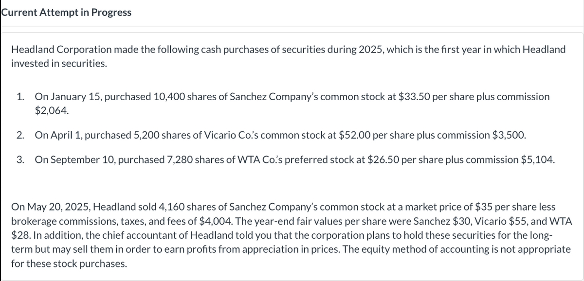 Current Attempt in Progress
Headland Corporation made the following cash purchases of securities during 2025, which is the first year in which Headland
invested in securities.
1. On January 15, purchased 10,400 shares of Sanchez Company's common stock at $33.50 per share plus commission
$2,064.
2. On April 1, purchased 5,200 shares of Vicario Co.'s common stock at $52.00 per share plus commission $3,500.
3. On September 10, purchased 7,280 shares of WTA Co.'s preferred stock at $26.50 per share plus commission $5,104.
On May 20, 2025, Headland sold 4,160 shares of Sanchez Company's common stock at a market price of $35 per share less
brokerage commissions, taxes, and fees of $4,004. The year-end fair values per share were Sanchez $30, Vicario $55, and WTA
$28. In addition, the chief accountant of Headland told you that the corporation plans to hold these securities for the long-
term but may sell them in order to earn profits from appreciation in prices. The equity method of accounting is not appropriate
for these stock purchases.