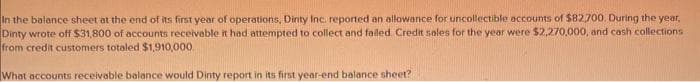 In the balance sheet at the end of its first year of operations, Dinty Inc. reported an allowance for uncollectible accounts of $82,700. During the year,
Dinty wrote off $31,800 of accounts receivable it had attempted to collect and failed. Credit sales for the year were $2,270,000, and cash collections
from credit customers totaled $1,910,000.
What accounts receivable balance would Dinty report in its first year-end balance sheet?