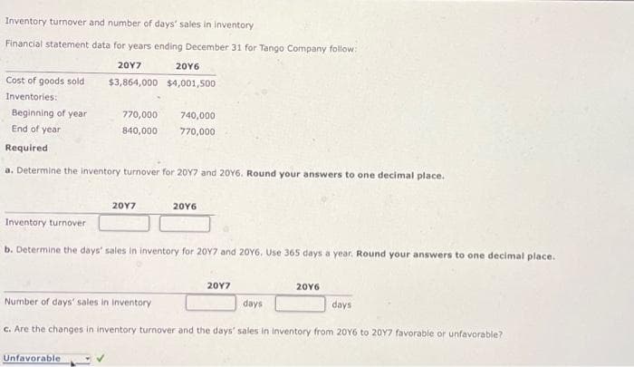 Inventory turnover and number of days' sales in inventory
Financial statement data for years ending December 31 for Tango Company follow:
Cost of goods sold
Inventories:
Beginning of year
End of year
20Y7
$3,864,000
770,000
840,000
Unfavorable
20Y6
$4,001,500
Required
a. Determine the inventory turnover for 20Y7 and 20Y6. Round your answers to one decimal place.
2017
740,000
770,000
20Y6
Inventory turnover.
b. Determine the days' sales in inventory for 20Y7 and 20Y6. Use 365 days a year. Round your answers to one decimal place.
20Y7
Number of days' sales in inventory
c. Are the changes in inventory turnover and the days' sales in inventory from 20Y6 to 20Y7 favorable or unfavorable?
20Y6
days
days