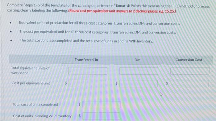 Complete Steps 1-5 of the template for the canning department of Tamarisk Paints this year using the FIFO method of process
costing, clearly labeling the following. (Round cost per equivalent unit answers to 2 decimal places, e.g. 15.25.)
.
●
Equivalent units of production for all three cost categories: transferred-in, DM, and conversion costs.
The cost per equivalent unit for all three cost categories: transferred-in, DM, and conversion costs.
The total cost of units completed and the total cost of units in ending WIP Inventory.
Total equivalent units of
work done
Cost per equivalent unit
Total cost of units completed
Cost of units in ending WIP Inventory
Transferred-in
DM
4
Conversion Cost