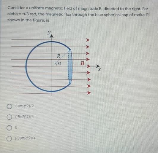 Consider a uniform magnetic field of magnitude B, directed to the right. For
alpha = T/3 rad, the magnetic flux through the blue spherical cap of radius R.
shown in the figure, is
R
B
(BRR*2)/2
O (BAR*2)/4
(-3BRR 2)/4
