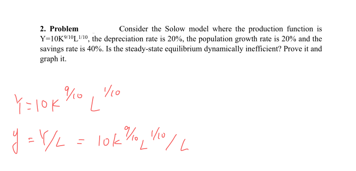 2. Problem
Consider the Solow model where the production function is
Y=10K/1°LV10, the depreciation rate is 20%, the population growth rate is 20% and the
savings rate is 40%. Is the steady-state equilibrium dynamically inefficient? Prove it and
graph it.
/10
Y=10k
lok %o, Vo
7.
