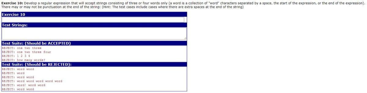 Exercise 10: Develop a regular expression that will accept strings consisting of three or four words only (a word is a collection of "word" characters separated by a space, the start of the expression, or the end of the expression).
There may or may not be punctuation at the end of the string: (Hint: The test cases include cases where there are extra spaces at the end of the string)
Exercise 10
Test Strings:
Test Suite: (Should be ACCEPTED)
REJECT: One two three
REJECT: one two three four
REJECT: 1 2 3 4
REJECT: hoM many worda?
Test Suite: (Should be REJECTED):
REJECT: WOrd word
REJECT: WOrd
REJECT: WOrd word
REJECT: wOrd word word word word
REJECT: Word! word word
REJECT: word word
