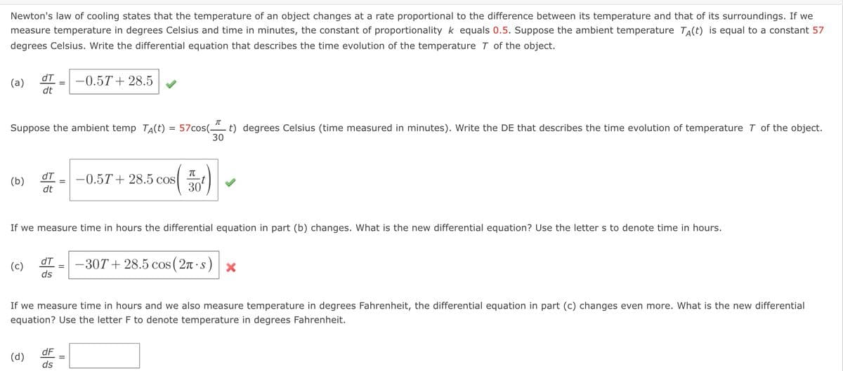 ### Newton's Law of Cooling and Differential Equations

**Newton’s law of cooling** states that the temperature of an object changes at a rate proportional to the difference between its temperature and that of its surroundings. If we measure temperature in degrees Celsius and time in minutes, the constant of proportionality \( k \) equals 0.5. Suppose the ambient temperature \( T_A(t) \) is equal to a constant 57 degrees Celsius. Write the differential equation that describes the time evolution of the temperature \( T \) of the object.

#### Solution:
(a)
\[ \frac{dT}{dt} = -0.5T + 28.5 \]

This equation describes the rate of change of the temperature \( T \) of the object with respect to time \( t \).

Suppose the ambient temperature \( T_A(t) = 57 \cos\left( \frac{\pi}{30} t \right) \) degrees Celsius (time measured in minutes). Write the differential equation that describes the time evolution of temperature \( T \) of the object.

(b)
\[ \frac{dT}{dt} = -0.5T + 28.5 \cos\left( \frac{\pi}{30} t \right) \]

If we measure time in hours, the differential equation in part (b) changes. What is the new differential equation? Use the letter \( s \) to denote time in hours.

(c) Incorrect Solution:
\[ \frac{dT}{ds} = -30T + 28.5 \cos\left( 2\pi \cdot s \right) \]

This equation is incorrect because it does not correctly transform the time units from minutes to hours.

If we measure time in hours and we also measure temperature in degrees Fahrenheit, the differential equation in part (c) changes even more. What is the new differential equation? Use the letter \( F \) to denote temperature in degrees Fahrenheit.

(d)
\[ \frac{dF}{ds} = \]

The conversion factors and exact new form of the equation would need to be derived from transformations that account for both the time unit change and the temperature unit change.

### Explanation of Graphs or Diagrams

There are no diagrams or graphs in this problem, but the question involves calculating the differential equations based on Newton’s law of cooling under varying conditions. These illustrate the changes in temperature over time, considering different ambient temperatures