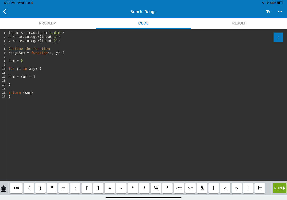 ### Sum in Range Script

This script calculates the sum of all integers between two given numbers, inclusive. Below is the detailed transcribed and explained code snippet:

```r
1  input <- readLines('stdin')
2  x <- as.integer(input[1])
3  y <- as.integer(input[2])

4  #define the function
5  rangeSum = function(x, y) {

6      sum = 0

7      for (i in x:y) {
8          sum = sum + i
9      }

10     return (sum)
11 }
```

**Explanation:**

- **Lines 1-3:** 
  - `input <- readLines('stdin')`: Reads input from the standard input.
  - `x <- as.integer(input[1])`: Converts the first input value to an integer and assigns it to variable `x`.
  - `y <- as.integer(input[2])`: Converts the second input value to an integer and assigns it to variable `y`.

- **Lines 4-11 (Defining the function):**
  - `rangeSum = function(x, y) {`: Defines a function named `rangeSum` that takes two arguments `x` and `y`.
  - `sum = 0`: Initializes a variable `sum` to zero which will keep track of the running total.
  
  * Loop and Summation: 
    - `for (i in x:y) {`: A loop that iterates from `x` to `y`, inclusive.
    - `sum = sum + i`: Adds each integer `i` to the `sum` in each iteration.
  
  * Returning the Result:
    - `return (sum)`: Returns the computed sum.

**Header:**
At the top, it shows:
- **Time and Date:** `5:32 PM, Wed Jun 8`
  
**Tabs:**
- **Problem:** Contains the problem statement or description (not shown in the image).
- **Code:** Displays the code editor where the code is written.
- **Result:** Will display the result/output after running the code.

**Environment:**
- **Code Editor:** The code editor is visible, showing the code written inside it.
- **Virtual Keyboard:** A virtual keyboard with various symbols used for coding is available.

This script is a basic example of summation within a range and demonstrates reading user inputs, basic looping, and summation in