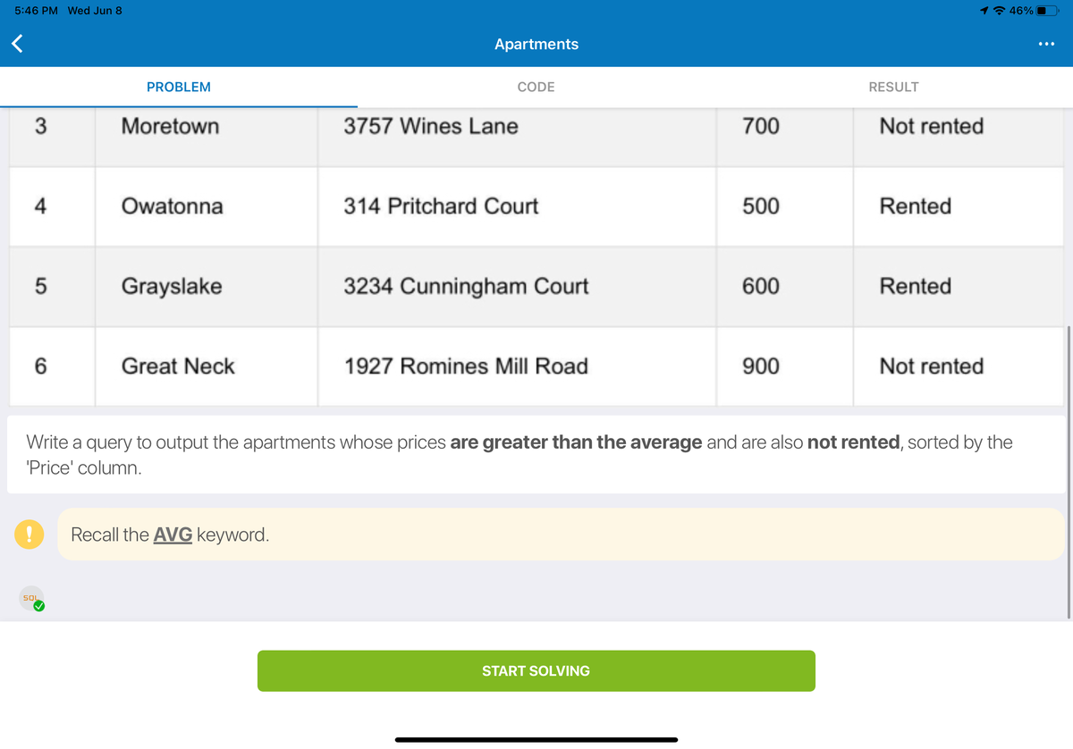 ### Problem Statement: Apartments Information Query

In this exercise, you will be required to write an SQL query to output details about certain apartments based on specific criteria. The provided table consists of three columns: Apartment Name, Address, Price, and Rental Status. 

Below is the table representing the data:

|   | Apartment Name | Address                  | Price | Rental Status |
|---|----------------|--------------------------|-------|---------------|
| 3 | Moretown       | 3757 Wines Lane          | 700   | Not rented    |
| 4 | Owatonna       | 314 Pritchard Court      | 500   | Rented        |
| 5 | Grayslake      | 3234 Cunningham Court    | 600   | Rented        |
| 6 | Great Neck     | 1927 Romines Mill Road   | 900   | Not rented    |

### Task:

Write a query to output the apartments whose prices are **greater than the average** and are also **not rented**, sorted by the `Price` column.

#### Note:
- Recall the `AVG` keyword to compute the average price.
- Ensure the final results are sorted in ascending order of price.

#### Instructions:

1. Calculate the average price of all the apartments.
2. Select apartments that meet the following criteria:
   - Price is greater than the average.
   - The rental status is "Not rented".
3. Order the result by the `Price` column.

Once you have formulated the SQL query based on the above requirements, click on the "Start Solving" button to test your solution.

![Graph] The table above is part of the problem statement and provides necessary details required to solve the exercise.

**Example SQL Query:**
```sql
SELECT Apartment Name, Address, Price, Rental Status
FROM Apartments
WHERE Price > (SELECT AVG(Price) FROM Apartments)
AND Rental Status = 'Not rented'
ORDER BY Price;
```

**Happy Query Writing!**