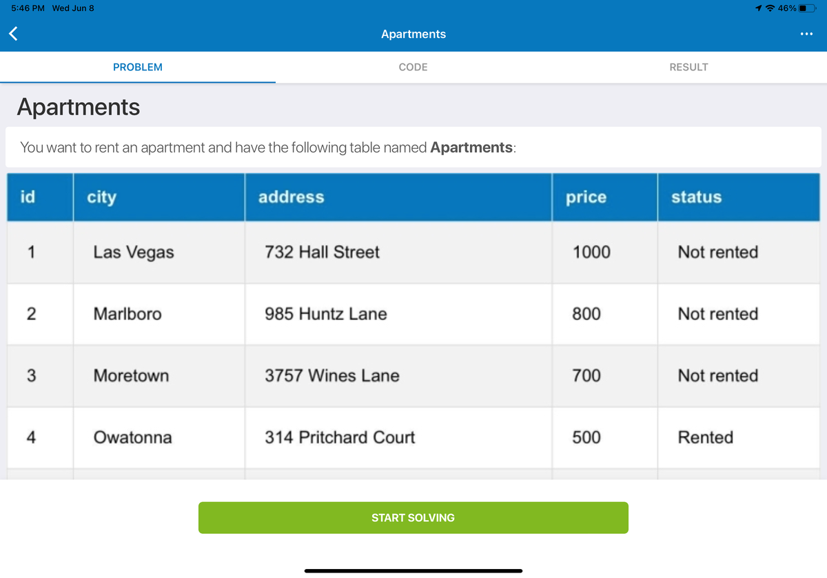 ## Apartments

You want to rent an apartment and have the following table named **Apartments**:

| id | city      | address               | price | status     |
|----|-----------|-----------------------|-------|------------|
| 1  | Las Vegas | 732 Hall Street       | 1000  | Not rented |
| 2  | Marlboro  | 985 Huntz Lane        | 800   | Not rented |
| 3  | Moretown  | 3757 Wines Lane       | 700   | Not rented |
| 4  | Owatonna  | 314 Pritchard Court   | 500   | Rented     |

To start solving this problem, click on the button below:

**START SOLVING**

---

This table lists various apartments that are available for rent, along with their respective details. Each apartment is identified by an `id` and includes information about the `city`, `address`, `price`, and `status` (whether it is currently rented or not).