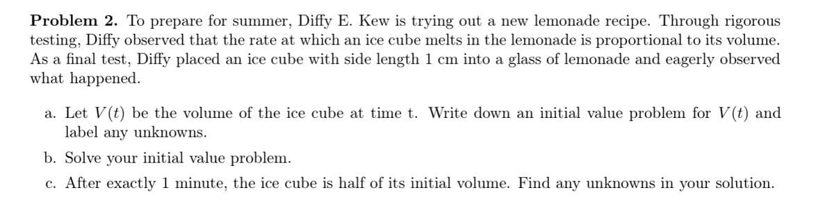 Problem 2. To prepare for summer, Diffy E. Kew is trying out a new lemonade recipe. Through rigorous
testing, Diffy observed that the rate at which an ice cube melts in the lemonade is proportional to its volume.
As a final test, Diffy placed an ice cube with side length 1 cm into a glass of lemonade and eagerly observed
what happened.
a. Let V(t) be the volume of the ice cube at time t. Write down an initial value problem for V(t) and
label any unknowns.
b. Solve your initial value problem.
c. After exactly 1 minute, the ice cube is half of its initial volume. Find any unknowns in your solution.