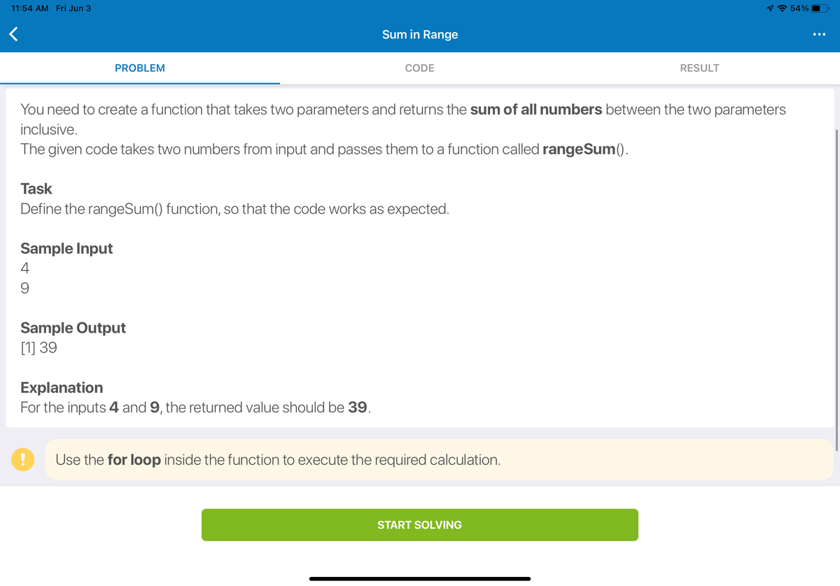 11:54 AM Fri Jun 3
1☎ 54%
Sum in Range
PROBLEM
CODE
RESULT
You need to create a function that takes two parameters and returns the sum of all numbers between the two parameters
inclusive.
The given code takes two numbers from input and passes them to a function called rangeSum().
Task
Define the rangeSum() function, so that the code works as expected.
Sample Input
4
9
Sample Output
[1] 39
Explanation
For the inputs 4 and 9, the returned value should be 39.
Use the for loop inside the function to execute the required calculation.
START SOLVING