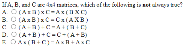 If A, B, and C are 4x4 matrices, which of the following is not always true?
А. О (АхВ)хС%DАх(ВХС)
В. О (АхВ)хС%DСx(АХВ)
C. O (A+B)+C =A+(B+C)
D. O (A+B)+ C = C+ (A+B)
Е. О Аx(В+C)%3DАхВ+АхС
