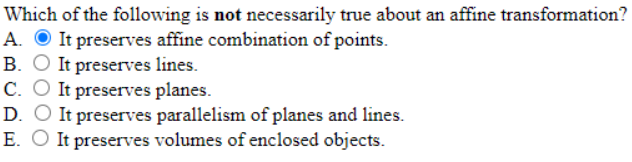 Which of the following is not necessarily true about an affine transformation?
A. O It preserves affine combination of points.
B. O It preserves lines.
C. O It preserves planes.
D. O It preserves parallelism of planes and lines.
E. O It preserves volumes of enclosed objects.
