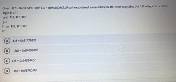Given: Stt - Ox7SCF4FFF and $t2= O9488DACE.What hexadecimal value will be in St8 after executing the following instructions
bgtz St1, 1
and StR, St1, S12
12
11: or St8, St1, $t2
12
St8 - OXE1779531
St8 - OxOA002000
St8 - OX14884ACE
D.
$t8 - OXFSFFDFFF
