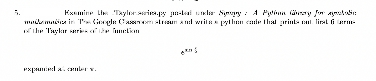 5.
Examine the Taylor series.py posted under Sympy : A Python library for symbolic
mathematics in The Google Classroom stream and write a python code that prints out first 6 terms
of the Taylor series of the function
esin
expanded at center T.
