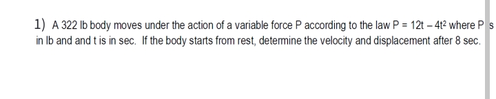 1) A 322 Ib body moves under the action of a variable force P according to the law P = 12t – 4t² where P s
in Ib and and t is in sec. If the body starts from rest, determine the velocity and displacement after 8 sec.
