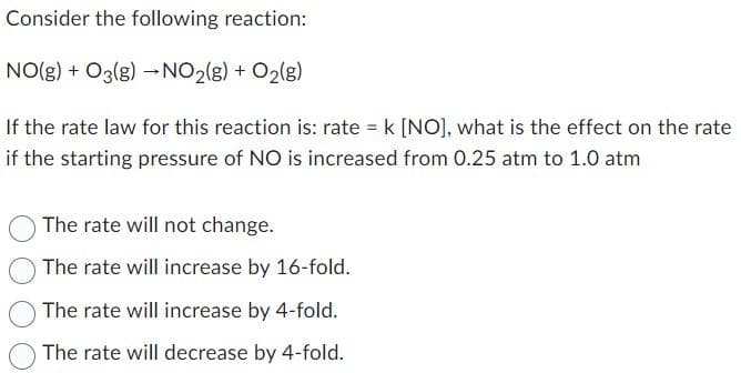 Consider the following reaction:
NO(g) + O2(g) →NO₂(g) + O₂(g)
If the rate law for this reaction is: rate = k [NO], what is the effect on the rate
if the starting pressure of NO is increased from 0.25 atm to 1.0 atm
The rate will not change.
The rate will increase by 16-fold.
The rate will increase by 4-fold.
The rate will decrease by 4-fold.