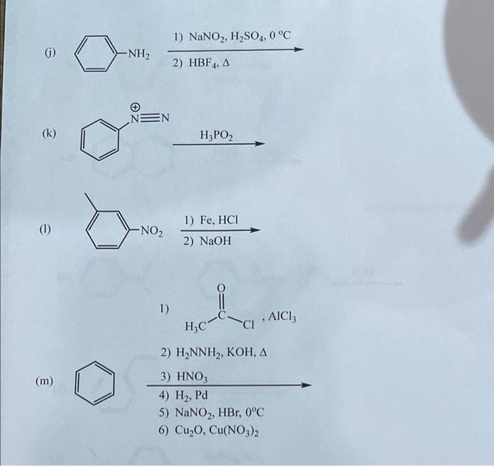 (k)
(1)
(m)
1) NaNO2, H₂SO4, 0 °C
2) HBF4, A
H₂PO2
1) Fe, HCI
2) NaOH
1)
H₂C
CI
2) H₂NNH₂, KOH, A
3) HNO3
4) H₂, Pd
5) NaNO₂, HBr, 0°C
6) Cu₂O, Cu(NO3)2
-NH₂
NEN
-NO₂
, AICI 3