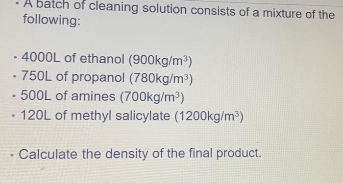 • 4000L of ethanol (900kg/m³)
●
• 750L of propanol (780kg/m³).
500L of amines (700kg/m³)
120L of methyl salicylate (1200kg/m³)
• A batch of cleaning solution consists of a mixture of the
following:
●
●
.
Calculate the density of the final product.