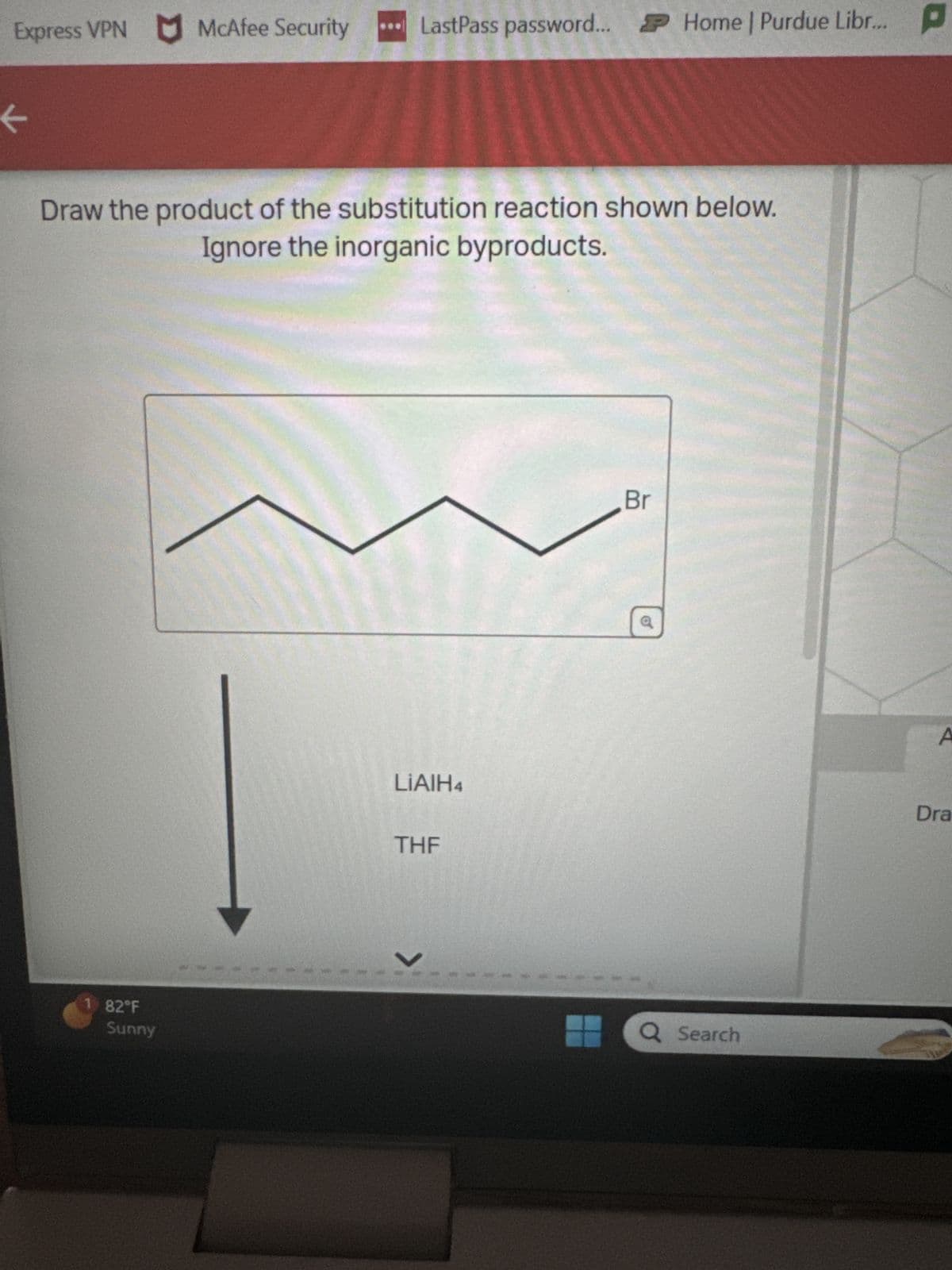 Express VPN McAfee Security ...LastPass password... Home | Purdue Libr...
<
Draw the product of the substitution reaction shown below.
Ignore the inorganic byproducts.
1 82°F
Sunny
LiAlH4
THE
V
Br
Q Search
A
Dra