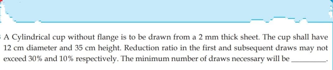 A Cylindrical cup without flange is to be drawn from a 2 mm thick sheet. The cup shall have
12 cm diameter and 35 cm height. Reduction ratio in the first and subsequent draws may not
exceed 30% and 10% respectively. The minimum number of draws necessary will be
