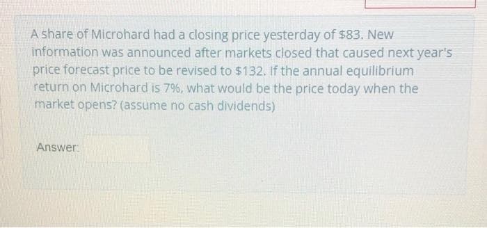 A share of Microhard had a closing price yesterday of $83. New
information was announced after markets closed that caused next year's
price forecast price to be revised to $132. If the annual equilibrium
return on Microhard is 7%, what would be the price today when the
market opens? (assume no cash dividends)
Answer: