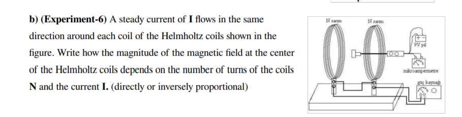 b) (Experiment-6) A steady current of I flows in the same
Nsarm
Nsam
direction around each coil of the Helmholtz coils shown in the
9V pi
figure. Write how the magnitude of the magnetic field at the center
00
of the Helmholtz coils depends on the number of turns of the coils
mikroampermetre
gaç kayna
N and the current I. (directly or inversely proportional)
