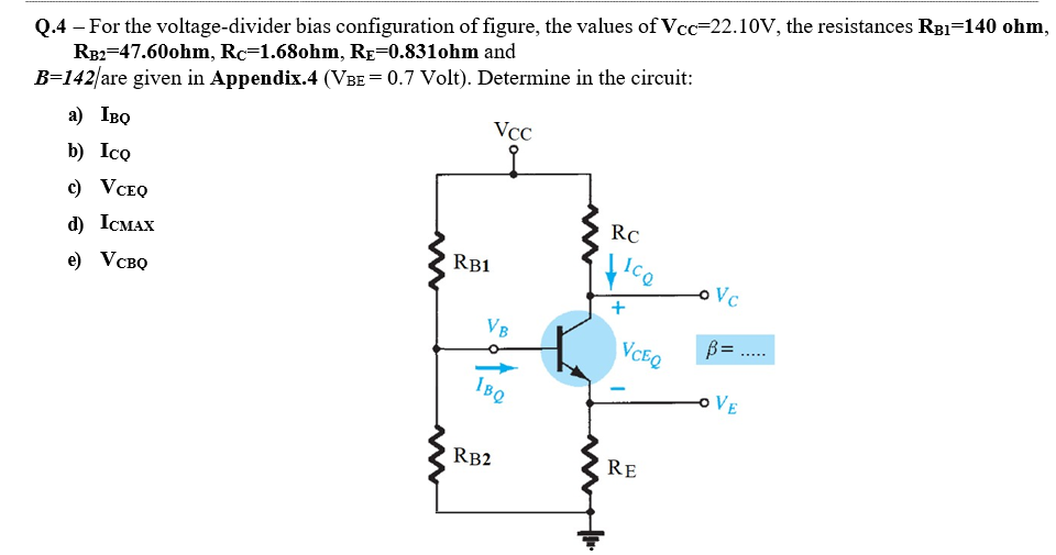 Q.4 – For the voltage-divider bias configuration of figure, the values of Vcc=22.10V, the resistances RB1=140 ohm,
RB2=47.60ohm, Rc=1.680hm, Rp=0.831ohm and
B=142/are given in Appendix.4 (VBE= 0.7 Volt). Determine in the circuit:
VCC
a) IBO
b) Ico
c) VCEQ
RC
d) ICMAX
RB1
e) Vсво
oVc
+
VB
VCEQ
B= .
IBQ
oVE
RB2
RE
