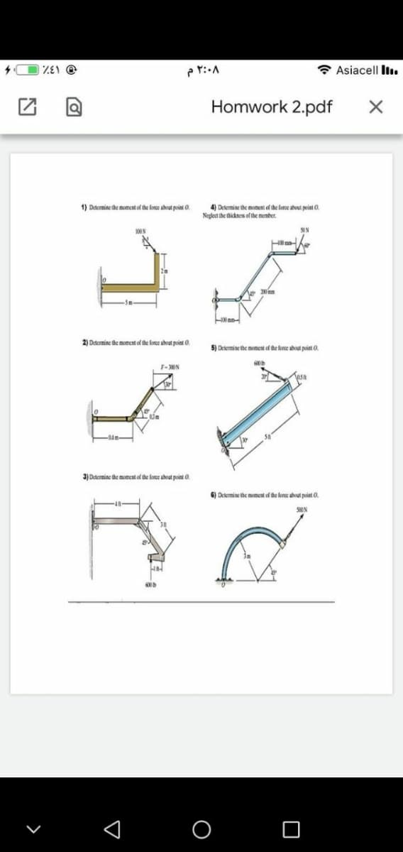 * Asiacell liı.
Homwork 2.pdf
1) Determine the moment of the force ahout point O.
4) Determine the moment of the force about peint O.
Neglect the thicknes of the member.
Hna
-5m
2) Determine the moment of the lorce ahvat point 0.
5) Delemine the moment of the foree about point 0.
F-ON
3) Dtermine the mmeat of the lorce ahout point O.
6) Determine the moment of the foree about point 0.
S0ON
