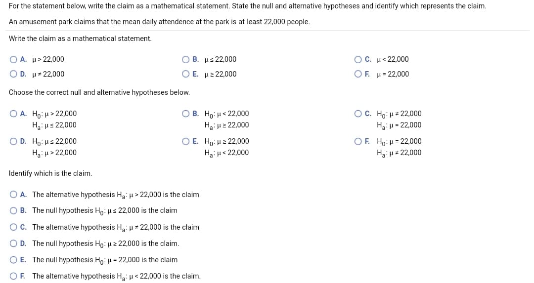 For the statement below, write the claim as a mathematical statement. State the null and alternative hypotheses and identify which represents the claim.
An amusement park claims that the mean daily attendence at the park is at least 22,000 people.
Write the claim as a mathematical statement.
O A. µ> 22,000
O B. µs 22,000
O C. µ< 22,000
O D. H# 22,000
Ο Ε. μ 22,000
ΟF μ-22,000
Choose the correct null and alternative hypotheses below.
O B. Ho: µ< 22,000
O A. Ho: H> 22,000
H3 με 22,000
OC. Ho: µ = 22,000
Hạ: H2 22,000
Ha:u = 22,000
O D. Ho: us 22,000
Ha:u> 22,000
O E. Ho: µ2 22,000
OF. Ho:µ = 22,000
Hạ: u< 22,000
Ha: u = 22,000
Identify which is the claim.
O A. The alternative hypothesis Ha: u > 22,000 is the claim
O B. The null hypothesis Ho: µs 22,000 is the claim
OC. The alternative hypothesis Ha: µ+ 22,000 is the claim
D. The null hypothesis Ho: µ 2 22,000 is the claim.
O E. The null hypothesis Ho: µ = 22,000 is the claim
OF. The alternative hypothesis Ha: u < 22,000 is the claim.
