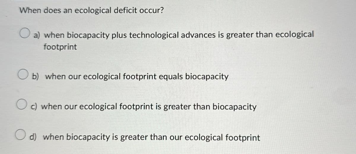 When does an ecological deficit occur?
a) when biocapacity plus technological advances is greater than ecological
footprint
b) when our ecological footprint equals biocapacity
c) when our ecological footprint is greater than biocapacity
d) when biocapacity is greater than our ecological footprint