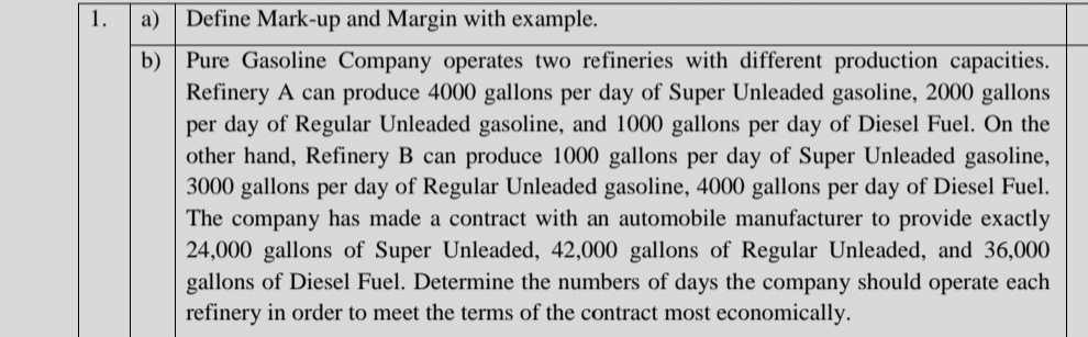 1.
а)
Define Mark-up and Margin with example.
b) Pure Gasoline Company operates two refineries with different production capacities.
Refinery A can produce 4000 gallons per day of Super Unleaded gasoline, 2000 gallons
per day of Regular Unleaded gasoline, and 1000 gallons per day of Diesel Fuel. On the
other hand, Refinery B can produce 1000 gallons per day of Super Unleaded gasoline,
3000 gallons per day of Regular Unleaded gasoline, 4000 gallons per day of Diesel Fuel.
The company has made a contract with an automobile manufacturer to provide exactly
24,000 gallons of Super Unleaded, 42,000 gallons of Regular Unleaded, and 36,000
gallons of Diesel Fuel. Determine the numbers of days the company should operate each
refinery in order to meet the terms of the contract most economically.
