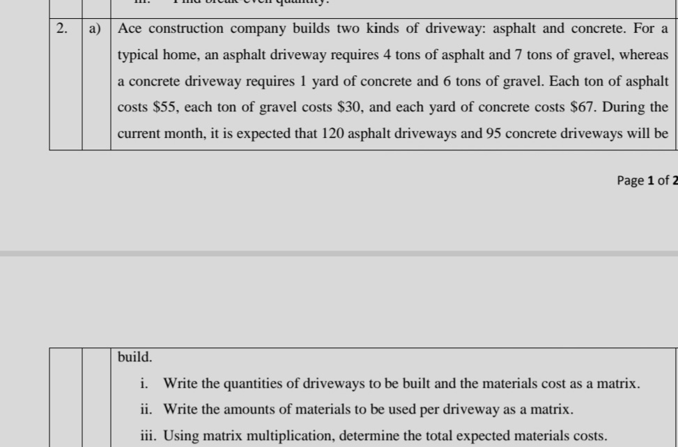 2.
a)
Ace construction company builds two kinds of driveway: asphalt and concrete. For a
typical home, an asphalt driveway requires 4 tons of asphalt and 7 tons of gravel, whereas
a concrete driveway requires 1 yard of concrete and 6 tons of gravel. Each ton of asphalt
costs $55, each ton of gravel costs $30, and each yard of concrete costs $67. During the
current month, it is expected that 120 asphalt driveways and 95 concrete driveways will be
Page 1 of 2
build.
i. Write the quantities of driveways to be built and the materials cost as a matrix.
ii. Write the amounts of materials to be used per driveway as a matrix.
iii. Using matrix multiplication, determine the total expected materials costs.
