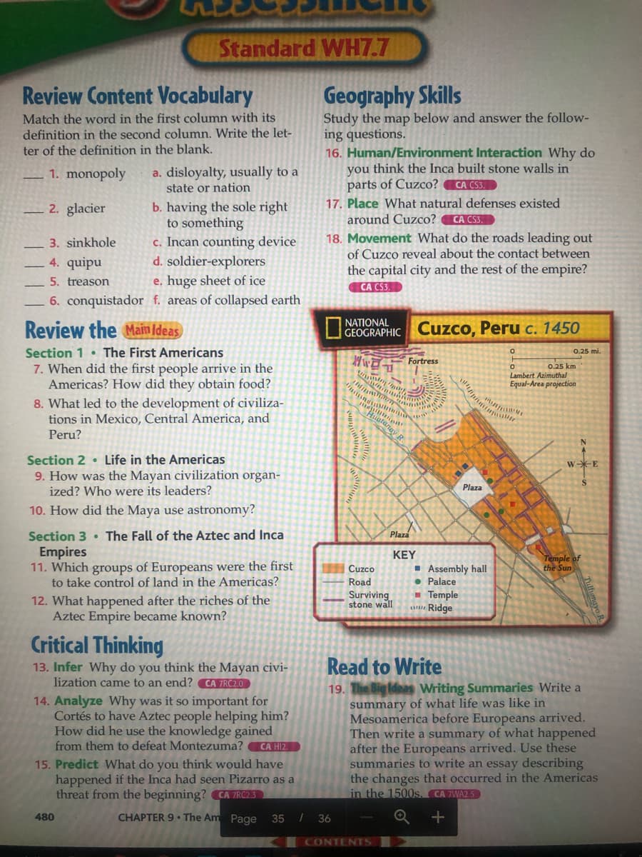 Standard WH7.7
Review Content Vocabulary
Geography Skills
Match the word in the first column with its
definition in the second column. Write the let-
ter of the definition in the blank.
Study the map below and answer the follow-
ing questions.
16. Human/Environment Interaction Why do
you think the Inca built stone walls in
parts of Cuzco? CA CS3.
a. disloyalty, usually to a
state or nation
1. monopoly
17. Place What natural defenses existed
around Cuzco?
b. having the sole right
to something
c. Incan counting device
d. soldier-explorers
e, huge sheet of ice
6. conquistador f. areas of collapsed earth
2. glacier
CA CS3.
18. Movement What do the roads leading out
of Cuzco reveal about the contact between
3. sinkhole
4. quipu
the capital city and the rest of the empire?
CA CS3.
5. treason
NATIONAL
Review the Main Idea
O CEOGRAPHIC Cuzco, Peru c. 1450
Section 1 • The First Americans
0.25 mi.
Fortress
7. When did the first people arrive in the
Americas? How did they obtain food?
0.25 km
Lambert Azimuthal
Equal-Area projection
8. What led to the development of civiliza-
tions in Mexico, Central America, and
Huatan
Peru?
R
Section 2 • Life in the Americas
9. How was the Mayan civilization organ-
ized? Who were its leaders?
w*E
Plaza
10. How did the Maya use astronomy?
Section 3 • The Fall of the Aztec and Inca
Empires
11. Which groups of Europeans were the first
to take control of land in the Americas?
Plaza
KEY
Temple of
the Sun
I Assembly hall
• Palace
- Temple
Ridge
Cuzco
Road
Surviving
stone wall
12. What happened after the riches of the
Aztec Empire became known?
Critical Thinking
13. Infer Why do you think the Mayan civi-
lization came to an end? CA 7RC2.0
Read to Write
19. The Big Ideas Writing Summaries Write a
summary of what life was like in
Mesoamerica before Europeans arrived.
Then write a summary of what happened
after the Europeans arrived. Use these
summaries to write an essay describing
the changes that occurred in the Americas
in the 1500s. CA 7WA2.5
14. Analyze Why was it so important for
Cortés to have Aztec people helping him?
How did he use the knowledge gained
from them to defeat Montezuma?
CA HI2.
15. Predict What do you think would have
happened if the Inca had seen Pizarro as a
threat from the beginning? CA 7RC2.3
480
CHAPTER 9 • The Am Page
35 I 36
CONTENTS
