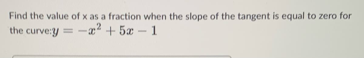 Find the value of x as a fraction when the slope of the tangent is equal to zero for
the curve:y = -x² + 5x - 1