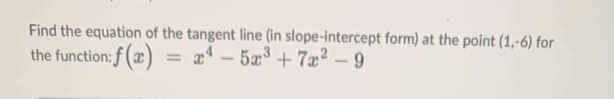 Find the equation of the tangent line (in slope-intercept form) at the point (1,-6) for
x¹ - 5x³+7x² - 9
the function: f(x)