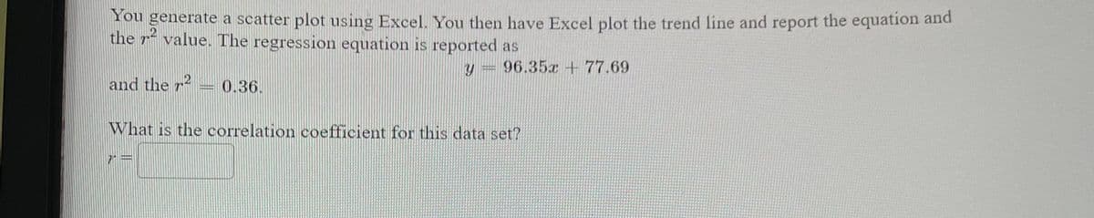 ### Linear Regression and Correlation Coefficient

When performing a linear regression analysis, you typically generate a scatter plot using software like Excel. The next step is to plot the trend line and find the corresponding regression equation and \( r^2 \) value.

In this example, Excel reports the regression equation as:

\[ y = 96.35x + 77.69 \]

Additionally, it provides the \( r^2 \) value:

\[ r^2 = 0.36 \]

To understand the strength and direction of the linear relationship between the variables, we need to calculate the correlation coefficient, denoted as \( r \).

**Question: What is the correlation coefficient for this data set?**

You can calculate the correlation coefficient by taking the square root of \( r^2 \). Since \( r^2 = 0.36 \), we compute \( r \) as follows:

\[ r = \sqrt{0.36} \]

Since \( r \) can be either positive or negative depending on the direction of the relationship:

\[ r = \pm 0.6 \]

So, the correlation coefficient for this data set can be \( +0.6 \) or \( -0.6 \), indicating a moderate positive or negative linear relationship, respectively. The actual sign of \( r \) would depend on the nature of the data and the slope of the regression line. Given that the slope of the regression equation \( 96.35 \) is positive, \( r \) would be \( +0.6 \).