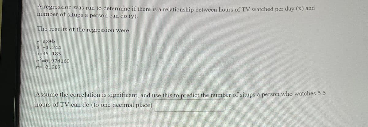 A regression was run to determine if there is a relationship between hours of TV watched per day (x) and
number of situps a person can do (y).
The results of the regression were:
y=ax+b
a=-1.244
b=35.185
r=0.974169
r=-0.987
Assume the correlation is significant, and use this to predict the mumber of situps a person who watches 5.5
hours of TV can do (to one decimal place)
