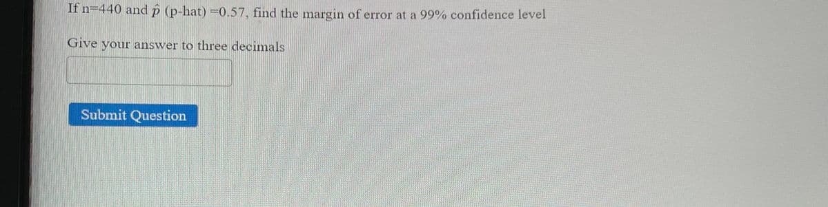 **Problem Statement:**

Given data:
* Sample size (\(n\)) = 440 
* Sample proportion (\(\hat{p}\)) = 0.57 

**Task:**
Find the margin of error at a 99% confidence level.

Give your answer to three decimals:

`[Text box for answer]`

**[Submit Question button]**