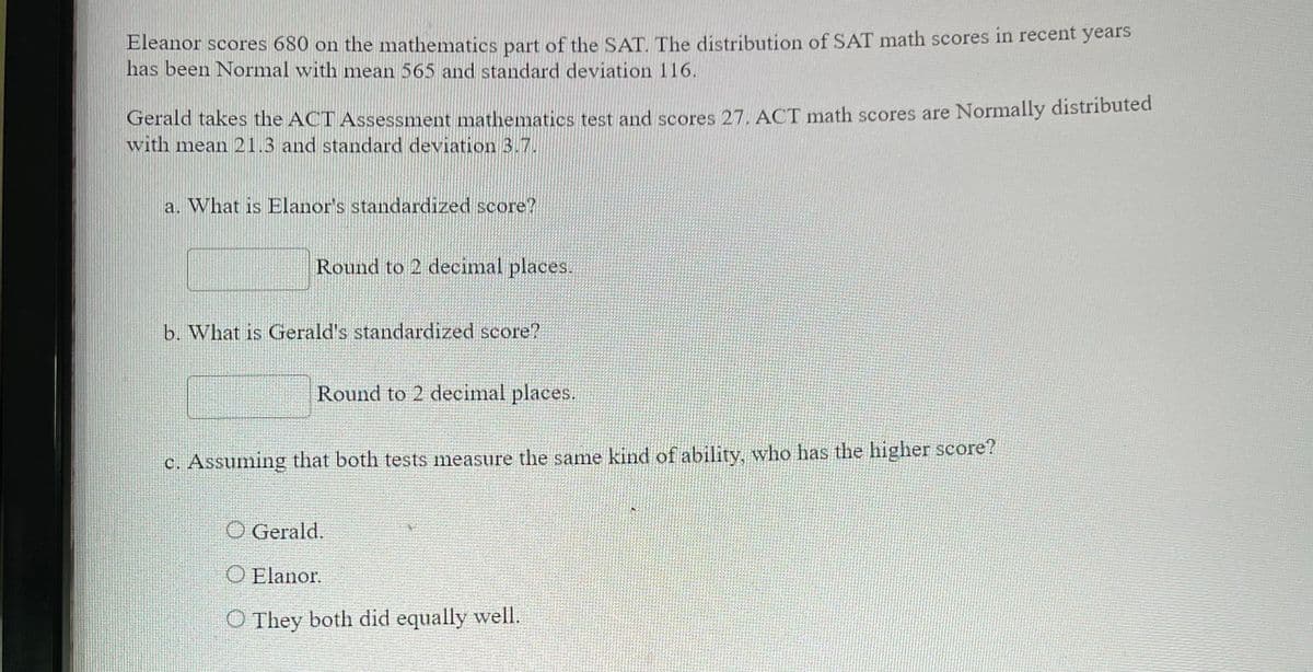 ### Standardized Test Scores Comparison

Eleanor scores 680 on the mathematics part of the SAT. The distribution of SAT math scores in recent years has been Normal with mean 565 and standard deviation 116.

Gerald takes the ACT Assessment mathematics test and scores 27. ACT math scores are Normally distributed with mean 21.3 and standard deviation 3.7.

**a. What is Eleanor's standardized score?**

\[ 
\text{Round to 2 decimal places.}
\]

**b. What is Gerald's standardized score?**

\[ 
\text{Round to 2 decimal places.}
\]

**c. Assuming that both tests measure the same kind of ability, who has the higher score?**

- O Gerald.
- O Eleanor.
- O They both did equally well.

### Explanation

To find the standardized scores (also known as z-scores), we use the following formula:

\[ 
z = \frac{X - \mu}{\sigma}
\]

Where:
- \( X \) is the individual’s score
- \( \mu \) is the mean score
- \( \sigma \) is the standard deviation

**Steps to Calculate:**

1. **Eleanor's standardized score:**
   - Eleanor's SAT score \( X = 680 \)
   - Mean SAT score \( \mu = 565 \)
   - Standard deviation of SAT score \( \sigma = 116 \)

   \[
   z = \frac{680 - 565}{116} \approx \frac{115}{116} \approx 0.99
   \]

2. **Gerald's standardized score:**
   - Gerald's ACT score \( X = 27 \)
   - Mean ACT score \( \mu = 21.3 \)
   - Standard deviation of ACT score \( \sigma = 3.7 \)

   \[
   z = \frac{27 - 21.3}{3.7} \approx \frac{5.7}{3.7} \approx 1.54
   \]

3. **Comparison:**
   - Compare the z-scores to determine who has the higher score relative to their respective test distributions. 

Therefore, based on the calculated z-scores, Gerald has the higher standardized score compared to Eleanor.

Note: Values are rounded to two decimal places as specified.