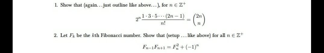 1. Show that (again...just outline like above...), for n e Z+
1.3.5.. (2n – 1)
(2n
2"
%3D
n!
2. Let Fi be the kth Fibonacci number. Show that (setup ...like above) for all n e z+
Fn-1Fn+1 = F + (-1)"
