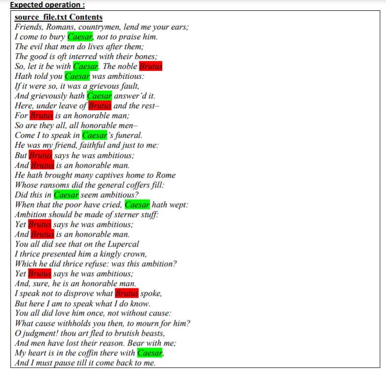 Expected operation :
source file.txt Contents
Friends, Romans, countrymen, lend me your ears;
I come to bury Caesar, not to praise him.
The evil that men do lives after them;
The good is oft interred with their bones;
So, let it be with Caesar. The noble Brutus
Hath told you Caesar was ambitious:
If it were so, it was a grievous fault,
And grievously hath Caesar answer'd it.
Here, under leave of Brutus and the rest-
For Brutus is an honorable man;
So are they all, all honorable men-
Come I to speak in Caesar's funeral.
He was my friend, faithful and just to me:
But Brutus says he was ambitious;
And Brutus is an honorable man.
He hath brought many captives home to Rome
Whose ransoms did the general coffers fill:
Did this in Caesar seem ambitious?
When that the poor have cried, Caesar hath wept:
Ambition should be made of sterner stuff:
Yet Brutus says he was ambitious;
And Brutus is an honorable man.
You all did see that on the Lupercal
I thrice presented him a kingly crown,
Which he did thrice refuse: was this ambition?
Yet Brutus says he was ambitious;
And, sure, he is an honorable man.
I speak not to disprove what Brutus spoke,
But here I am to speak what I do know.
You all did love him once, not without cause:
What cause withholds you then, to mourn for him?
O judgment! thou art fled to brutish beasts,
And men have lost their reason. Bear with me;
My heart is in the coffin there with Caesar,
And I must pause till it come back to me.
