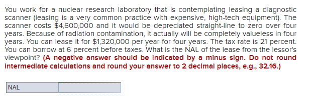 You work for a nuclear research laboratory that is contemplating leasing a diagnostic
scanner (leasing is a very common practice with expensive, high-tech equipment). The
scanner costs $4,600,000 and it would be depreciated straight-line to zero over four
years. Because of radiation contamination, it actually will be completely valueless in four
years. You can lease it for $1,320,000 per year for four years. The tax rate is 21 percent.
You can borrow at 6 percent before taxes. What is the NAL of the lease from the lessor's
viewpoint? (A negative answer should be Indicated by a minus sign. Do not round
Intermediate calculations and round your answer to 2 decimal places, e.g., 32.16.)
NAL