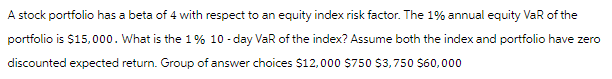 A stock portfolio has a beta of 4 with respect to an equity index risk factor. The 1% annual equity VaR of the
portfolio is $15,000. What is the 1% 10-day VaR of the index? Assume both the index and portfolio have zero
discounted expected return. Group of answer choices $12,000 $750 $3,750 $60,000