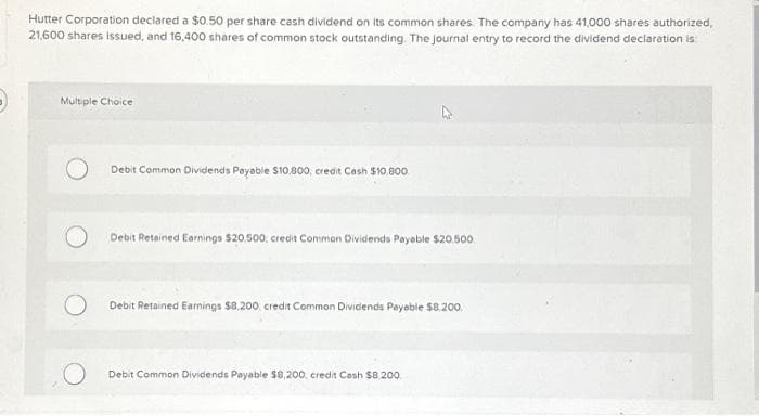 Hutter Corporation declared a $0.50 per share cash dividend on its common shares. The company has 41,000 shares authorized,
21,600 shares issued, and 16,400 shares of common stock outstanding. The journal entry to record the dividend declaration is:
Multiple Choice
O
Debit Common Dividends Payable $10,800, credit Cash $10,800
Debit Retained Earnings $20,500, credit Common Dividends Payable $20.500
Debit Retained Earnings $8,200, credit Common Dividlends Payable $8,200.
Debit Common Dividends Payable $8,200, credit Cash $8.200