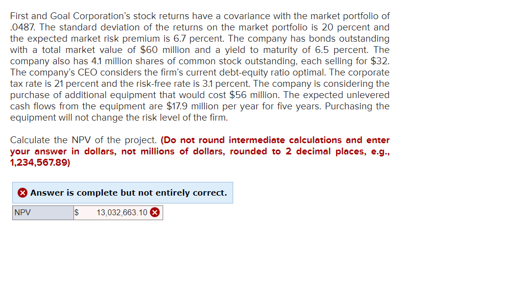 First and Goal Corporation's stock returns have a covariance with the market portfolio of
.0487. The standard deviation of the returns on the market portfolio is 20 percent and
the expected market risk premium is 6.7 percent. The company has bonds outstanding
with a total market value of $60 million and a yield to maturity of 6.5 percent. The
company also has 4.1 million shares of common stock outstanding, each selling for $32.
The company's CEO considers the firm's current debt-equity ratio optimal. The corporate
tax rate is 21 percent and the risk-free rate is 3.1 percent. The company is considering the
purchase of additional equipment that would cost $56 million. The expected unlevered
cash flows from the equipment are $17.9 million per year for five years. Purchasing the
equipment will not change the risk level of the firm.
Calculate the NPV of the project. (Do not round intermediate calculations and enter
your answer in dollars, not millions of dollars, rounded to 2 decimal places, e.g.,
1,234,567.89)
> Answer is complete but not entirely correct.
NPV
13,032,663.10 x