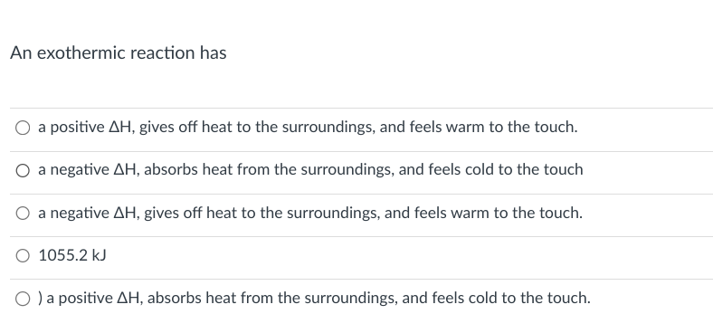 An exothermic reaction has
a positive AH, gives off heat to the surroundings, and feels warm to the touch.
a negative AH, absorbs heat from the surroundings, and feels cold to the touch
a negative AH, gives off heat to the surroundings, and feels warm to the touch.
1055.2 kJ
O ) a positive AH, absorbs heat from the surroundings, and feels cold to the touch.